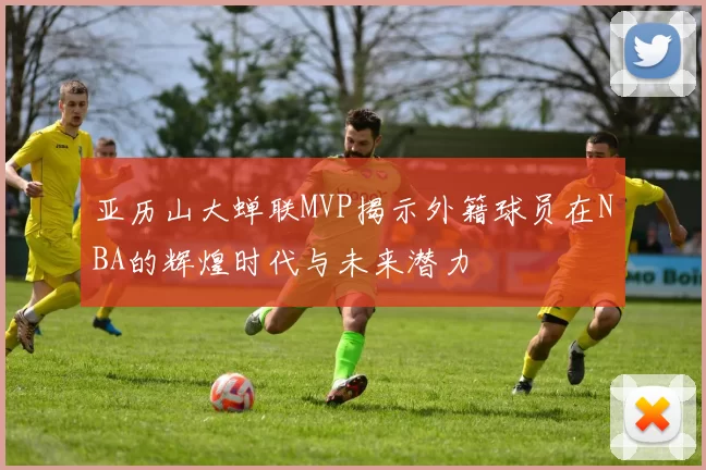 亚历山大蝉联MVP揭示外籍球员在NBA的辉煌时代与未来潜力