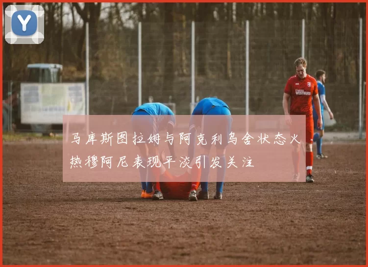 马库斯图拉姆与阿克利乌舍状态火热穆阿尼表现平淡引发关注