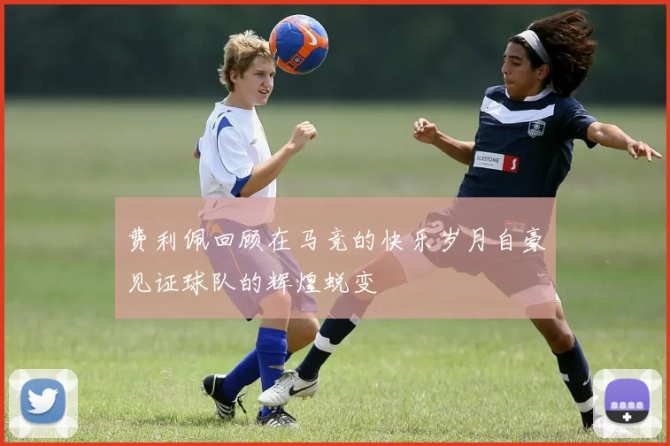 费利佩回顾在马竞的快乐岁月自豪见证球队的辉煌蜕变