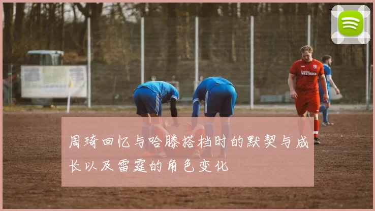周琦回忆与哈滕搭档时的默契与成长以及雷霆的角色变化