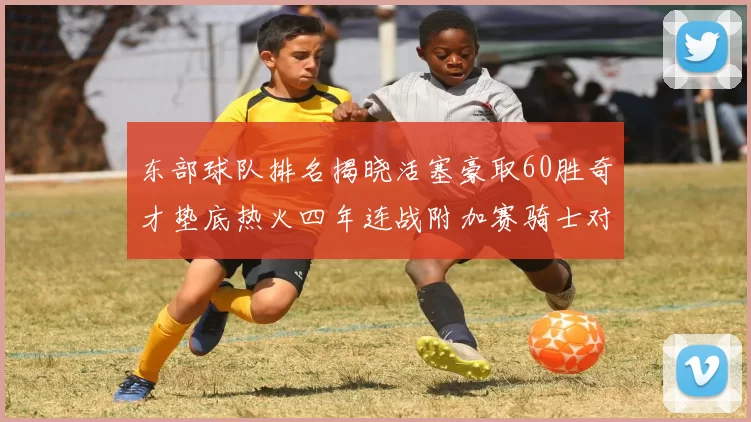 东部球队排名揭晓活塞豪取60胜奇才垫底热火四年连战附加赛骑士对决猛龙