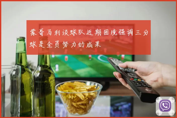 蒙哥马利谈球队近期困境强调三分球是全员努力的成果