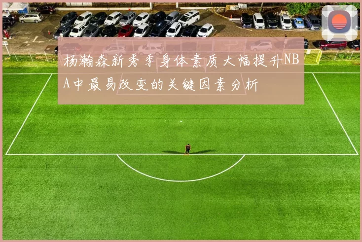 杨瀚森新秀季身体素质大幅提升NBA中最易改变的关键因素分析