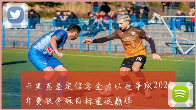 卡里克坚定信念全力以赴争取2028年曼联夺冠目标重返巅峰